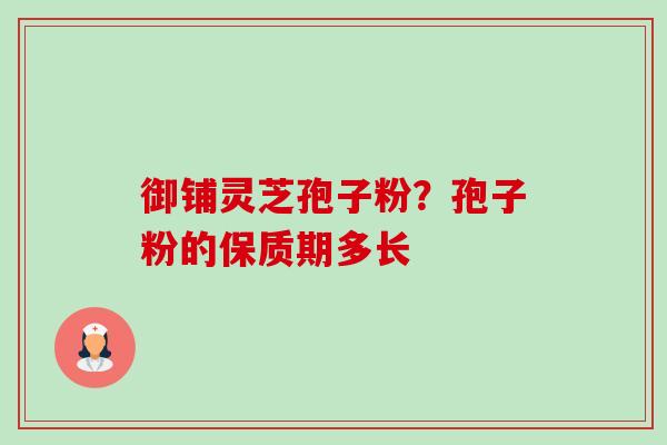 御铺灵芝孢子粉?孢子粉的保质期多长 御铺灵芝孢子粉?孢子粉的保质期多长