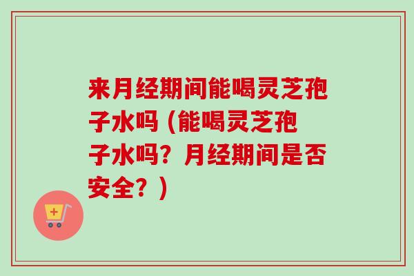 来期间能喝灵芝孢子水吗 (能喝灵芝孢子水吗?期间是否安全?) 来期间能喝灵芝孢子水吗 (能喝灵芝孢子水吗?期间是否安全?)