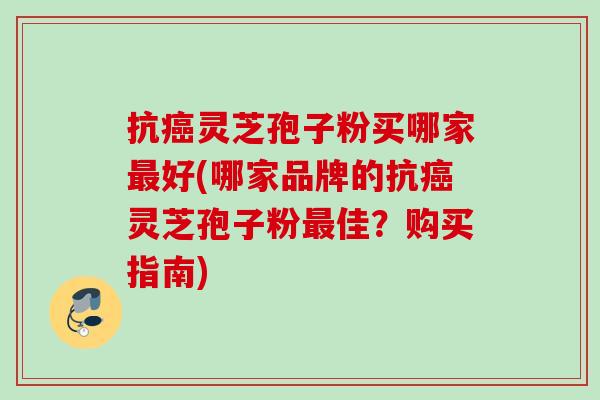 抗灵芝孢子粉买哪家好(哪家品牌的抗灵芝孢子粉佳?购买指南) 抗灵芝孢子粉买哪家好(哪家品牌的抗灵芝孢子粉佳?购买指南)