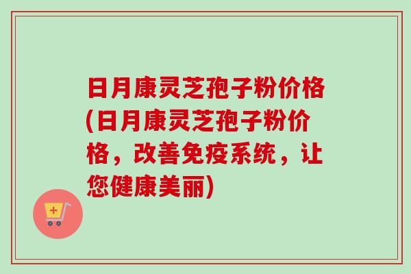 日月康灵芝孢子粉价格(日月康灵芝孢子粉价格,改善免疫系统,让您健康美丽) 日月康灵芝孢子粉价格(日月康灵芝孢子粉价格,改善免疫系统,让您健康美丽)