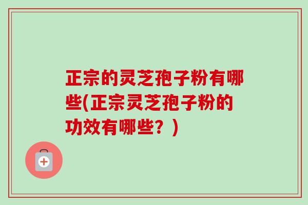 正宗的灵芝孢子粉有哪些(正宗灵芝孢子粉的功效有哪些?) 正宗的灵芝孢子粉有哪些(正宗灵芝孢子粉的功效有哪些?)