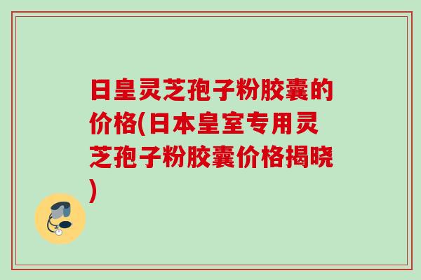 日皇灵芝孢子粉胶囊的价格(日本皇室专用灵芝孢子粉胶囊价格揭晓)