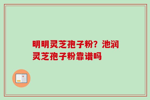 明明灵芝孢子粉?池润灵芝孢子粉靠谱吗 明明灵芝孢子粉?池润灵芝孢子粉靠谱吗