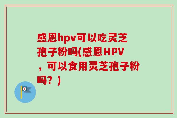 感恩hpv可以吃灵芝孢子粉吗(感恩HPV，可以食用灵芝孢子粉吗？)