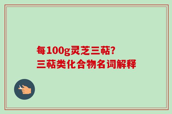 每100g灵芝三萜?三萜类化合物名词解释 每100g灵芝三萜?三萜类化合物名词解释