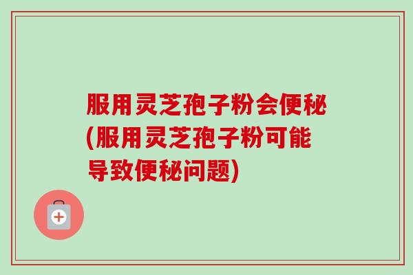 服用灵芝孢子粉会(服用灵芝孢子粉可能导致问题) 服用灵芝孢子粉会(服用灵芝孢子粉可能导致问题)