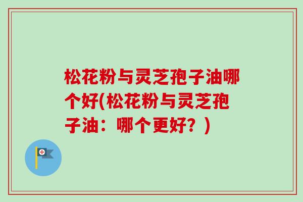 松花粉与灵芝孢子油哪个好(松花粉与灵芝孢子油：哪个更好？)