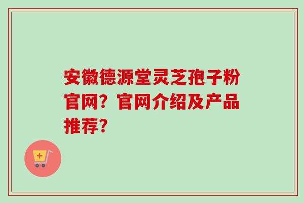 安徽德源堂灵芝孢子粉官网?官网介绍及产品推荐? 安徽德源堂灵芝孢子粉官网?官网介绍及产品推荐?