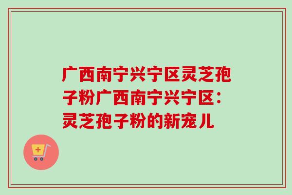 广西南宁兴宁区灵芝孢子粉广西南宁兴宁区:灵芝孢子粉的新宠儿 广西南宁兴宁区灵芝孢子粉广西南宁兴宁区:灵芝孢子粉的新宠儿