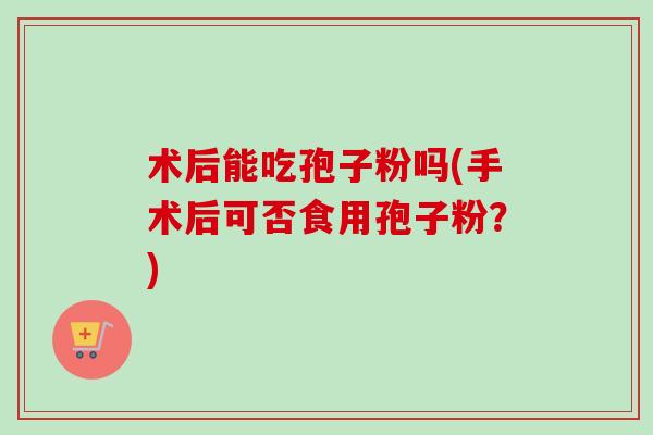 术后能吃孢子粉吗(手术后可否食用孢子粉?) 术后能吃孢子粉吗(手术后可否食用孢子粉?)