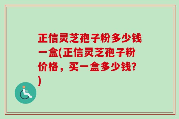 正信灵芝孢子粉多少钱一盒(正信灵芝孢子粉价格，买一盒多少钱？)