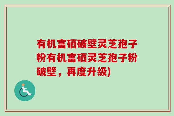 有机富硒破壁灵芝孢子粉有机富硒灵芝孢子粉破壁,再度升级) 有机富硒破壁灵芝孢子粉有机富硒灵芝孢子粉破壁,再度升级)