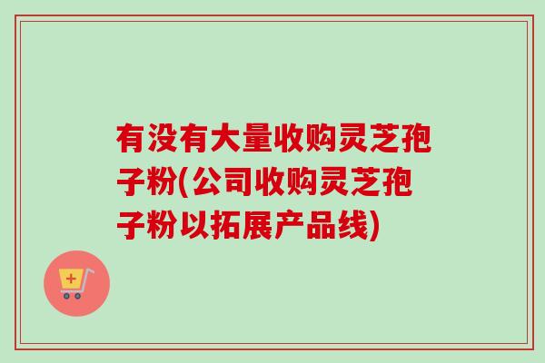 有没有大量收购灵芝孢子粉(公司收购灵芝孢子粉以拓展产品线) 有没有大量收购灵芝孢子粉(公司收购灵芝孢子粉以拓展产品线)