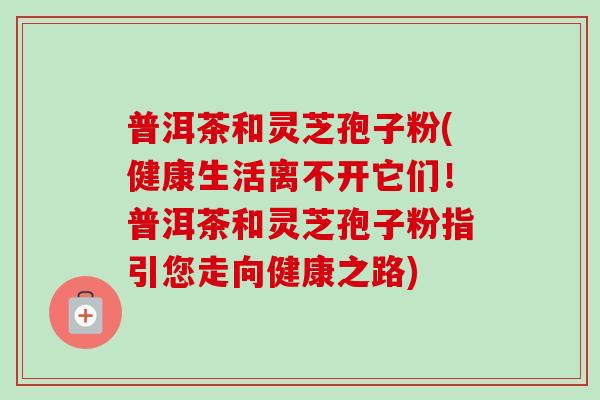 普洱茶和灵芝孢子粉(健康生活离不开它们！普洱茶和灵芝孢子粉指引您走向健康之路)