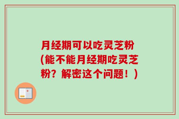 期可以吃灵芝粉 (能不能期吃灵芝粉？解密这个问题！)