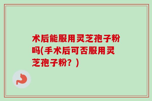 术后能服用灵芝孢子粉吗(手术后可否服用灵芝孢子粉?) 术后能服用灵芝孢子粉吗(手术后可否服用灵芝孢子粉?)