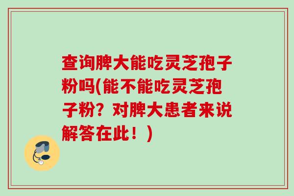 查询脾大能吃灵芝孢子粉吗(能不能吃灵芝孢子粉?对脾大患者来说解答在此!) 查询脾大能吃灵芝孢子粉吗(能不能吃灵芝孢子粉?对脾大患者来说解答在此!)