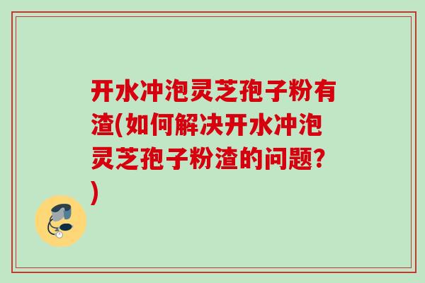 开水冲泡灵芝孢子粉有渣(如何解决开水冲泡灵芝孢子粉渣的问题?) 开水冲泡灵芝孢子粉有渣(如何解决开水冲泡灵芝孢子粉渣的问题?)