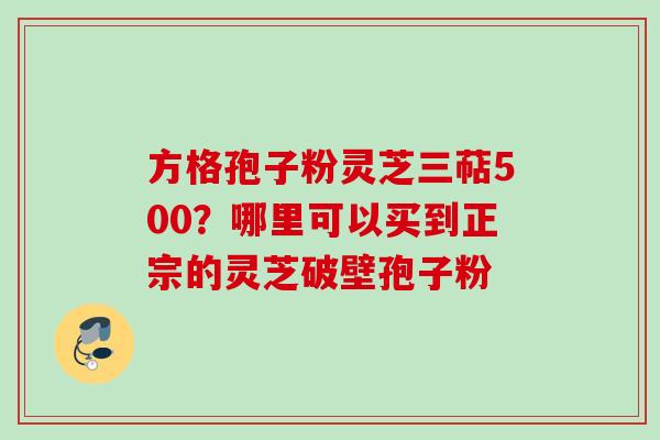 方格孢子粉灵芝三萜500?哪里可以买到正宗的灵芝破壁孢子粉 方格孢子粉灵芝三萜500?哪里可以买到正宗的灵芝破壁孢子粉
