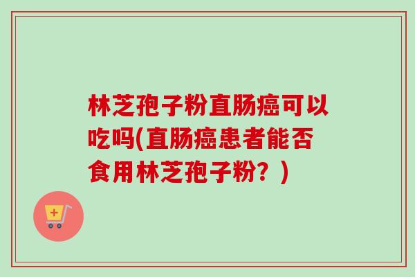林芝孢子粉直肠可以吃吗(直肠患者能否食用林芝孢子粉?) 林芝孢子粉直肠可以吃吗(直肠患者能否食用林芝孢子粉?)