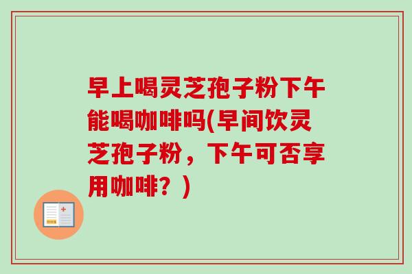早上喝灵芝孢子粉下午能喝咖啡吗(早间饮灵芝孢子粉,下午可否享用咖啡?) 早上喝灵芝孢子粉下午能喝咖啡吗(早间饮灵芝孢子粉,下午可否享用咖啡?)