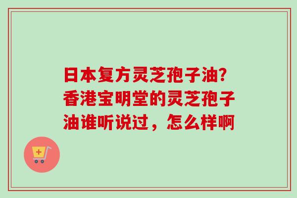 日本复方灵芝孢子油?香港宝明堂的灵芝孢子油谁听说过,怎么样啊 日本复方灵芝孢子油?香港宝明堂的灵芝孢子油谁听说过,怎么样啊