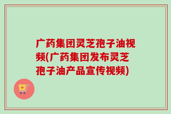 广药集团灵芝孢子油视频(广药集团发布灵芝孢子油产品宣传视频)