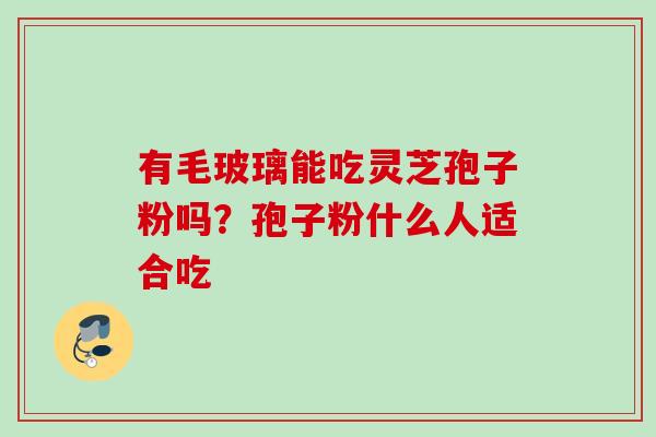 有毛玻璃能吃灵芝孢子粉吗?孢子粉什么人适合吃 有毛玻璃能吃灵芝孢子粉吗?孢子粉什么人适合吃