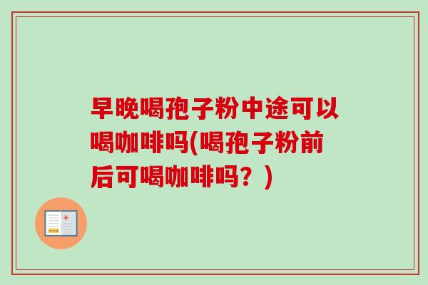 早晚喝孢子粉中途可以喝咖啡吗(喝孢子粉前后可喝咖啡吗？)