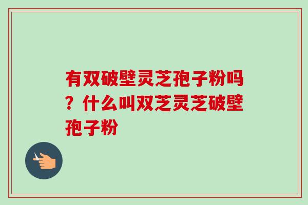 有双破壁灵芝孢子粉吗?什么叫双芝灵芝破壁孢子粉 有双破壁灵芝孢子粉吗?什么叫双芝灵芝破壁孢子粉
