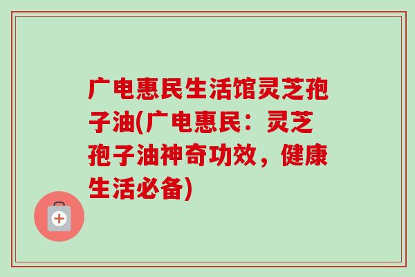 广电惠民生活馆灵芝孢子油(广电惠民:灵芝孢子油神奇功效,健康生活必备) 广电惠民生活馆灵芝孢子油(广电惠民:灵芝孢子油神奇功效,健康生活必备)