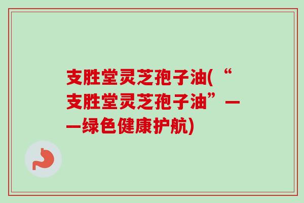 支胜堂灵芝孢子油(“支胜堂灵芝孢子油”——绿色健康护航) 支胜堂灵芝孢子油(“支胜堂灵芝孢子油”——绿色健康护航)