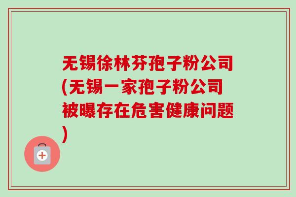 无锡徐林芬孢子粉公司(无锡一家孢子粉公司被曝存在危害健康问题) 无锡徐林芬孢子粉公司(无锡一家孢子粉公司被曝存在危害健康问题)