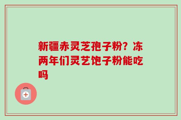 新疆赤灵芝孢子粉？冻两年们灵艺饱子粉能吃吗