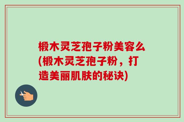 椴木灵芝孢子粉美容么(椴木灵芝孢子粉，打造美丽的秘诀)