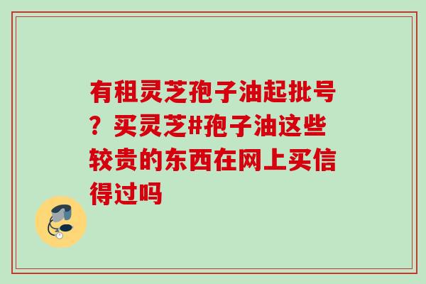 有租灵芝孢子油起批号?买灵芝#孢子油这些较贵的东西在网上买信得过吗 有租灵芝孢子油起批号?买灵芝#孢子油这些较贵的东西在网上买信得过吗