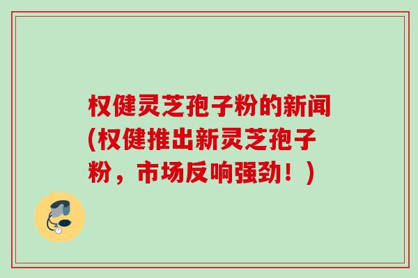 权健灵芝孢子粉的新闻(权健推出新灵芝孢子粉,市场反响强劲!) 权健灵芝孢子粉的新闻(权健推出新灵芝孢子粉,市场反响强劲!)