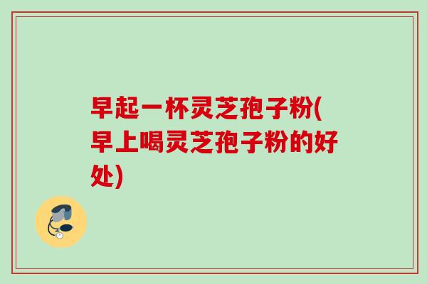 早起一杯灵芝孢子粉(早上喝灵芝孢子粉的好处) 早起一杯灵芝孢子粉(早上喝灵芝孢子粉的好处)