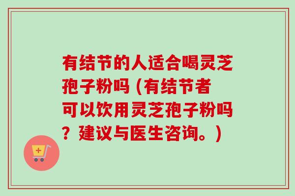 有结节的人适合喝灵芝孢子粉吗 (有结节者可以饮用灵芝孢子粉吗?建议与医生咨询。) 有结节的人适合喝灵芝孢子粉吗 (有结节者可以饮用灵芝孢子粉吗?建议与医生咨询。)
