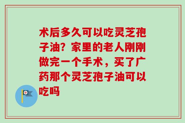 术后多久可以吃灵芝孢子油？家里的老人刚刚做完一个手术，买了广药那个灵芝孢子油可以吃吗