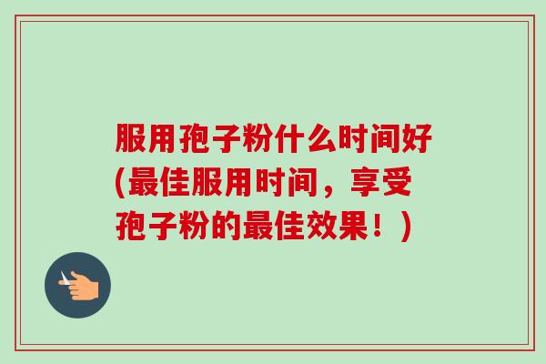 服用孢子粉什么时间好(佳服用时间,享受孢子粉的佳效果!) 服用孢子粉什么时间好(佳服用时间,享受孢子粉的佳效果!)