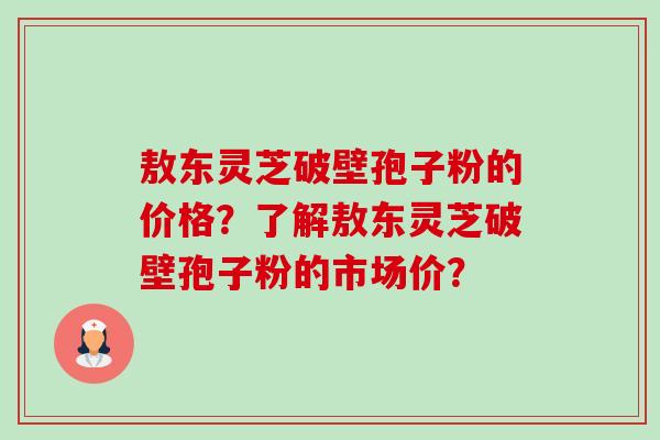 敖东灵芝破壁孢子粉的价格？了解敖东灵芝破壁孢子粉的市场价？