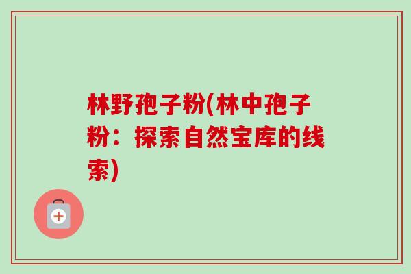 林野孢子粉(林中孢子粉:探索自然宝库的线索) 林野孢子粉(林中孢子粉:探索自然宝库的线索)