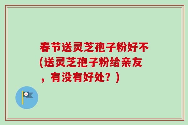 春节送灵芝孢子粉好不(送灵芝孢子粉给亲友,有没有好处?) 春节送灵芝孢子粉好不(送灵芝孢子粉给亲友,有没有好处?)
