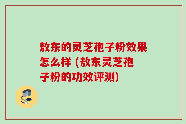 敖东的灵芝孢子粉效果怎么样 (敖东灵芝孢子粉的功效评测) 敖东的灵芝孢子粉效果怎么样 (敖东灵芝孢子粉的功效评测)