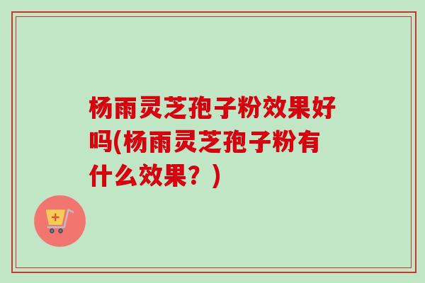 杨雨灵芝孢子粉效果好吗(杨雨灵芝孢子粉有什么效果？)