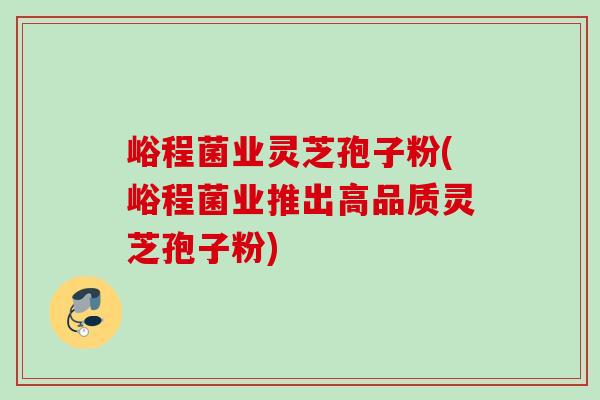 峪程菌业灵芝孢子粉(峪程菌业推出高品质灵芝孢子粉) 峪程菌业灵芝孢子粉(峪程菌业推出高品质灵芝孢子粉)