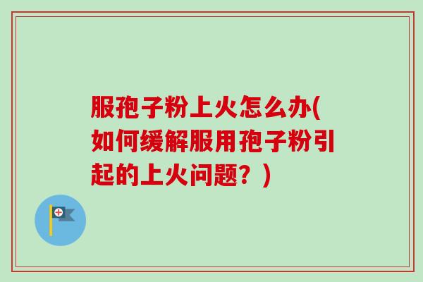 服孢子粉上火怎么办(如何缓解服用孢子粉引起的上火问题?) 服孢子粉上火怎么办(如何缓解服用孢子粉引起的上火问题?)
