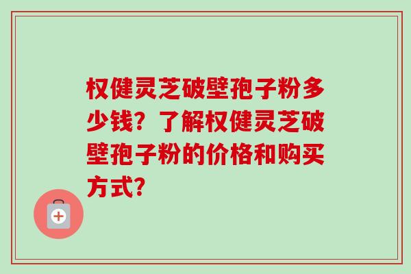 权健灵芝破壁孢子粉多少钱?了解权健灵芝破壁孢子粉的价格和购买方式? 权健灵芝破壁孢子粉多少钱?了解权健灵芝破壁孢子粉的价格和购买方式?