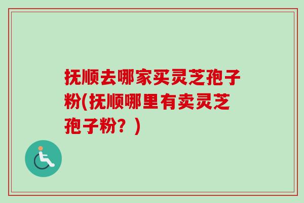 抚顺去哪家买灵芝孢子粉(抚顺哪里有卖灵芝孢子粉?) 抚顺去哪家买灵芝孢子粉(抚顺哪里有卖灵芝孢子粉?)